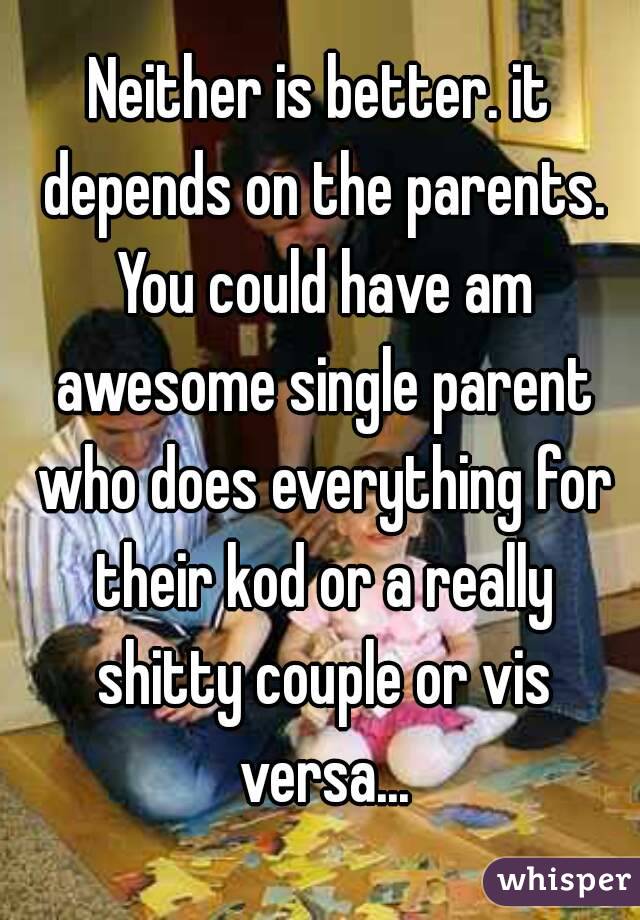 Neither is better. it depends on the parents. You could have am awesome single parent who does everything for their kod or a really shitty couple or vis versa...