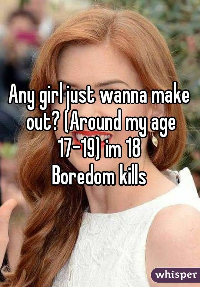 Any girl just wanna make out? (Around my age 17-19) im 18 
Boredom kills