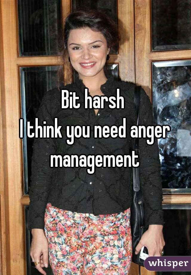 Bit harsh 
I think you need anger management 