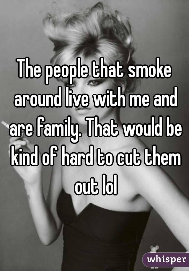 The people that smoke around live with me and are family. That would be kind of hard to cut them out lol