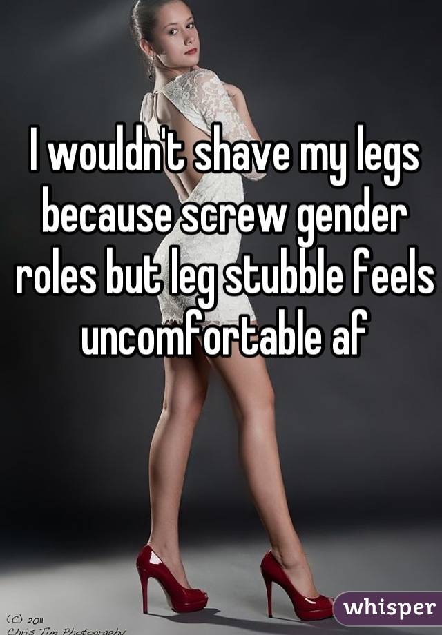 I wouldn't shave my legs because screw gender roles but leg stubble feels uncomfortable af