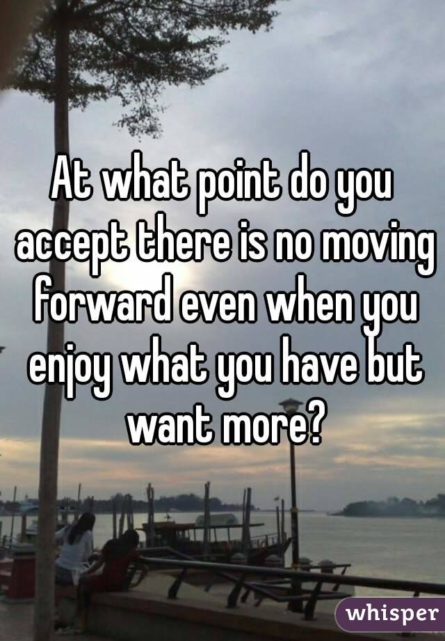 At what point do you accept there is no moving forward even when you enjoy what you have but want more?