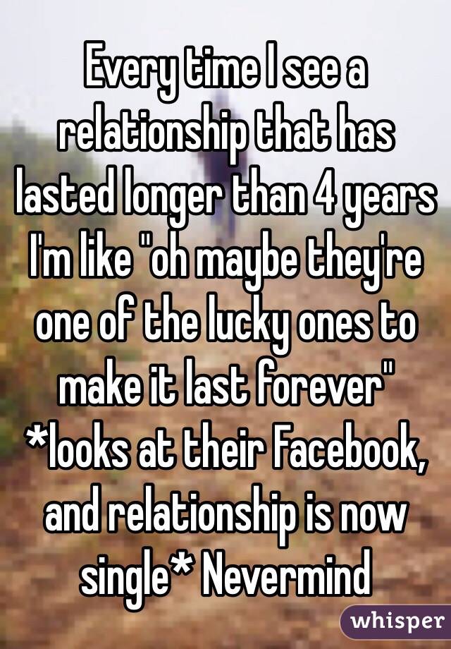 Every time I see a relationship that has lasted longer than 4 years I'm like "oh maybe they're one of the lucky ones to make it last forever"
*looks at their Facebook, and relationship is now single* Nevermind