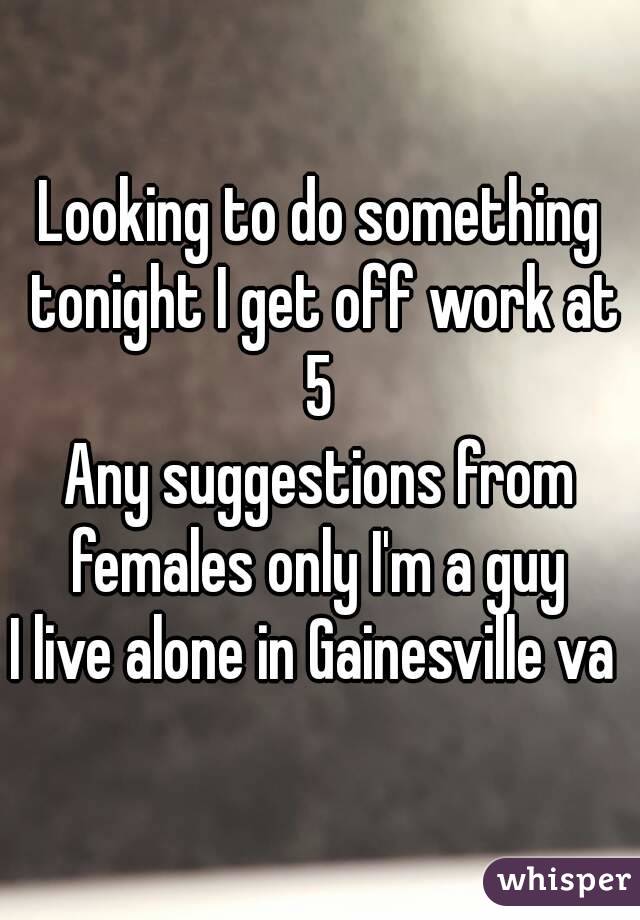 Looking to do something tonight I get off work at 5 
Any suggestions from females only I'm a guy 
I live alone in Gainesville va 