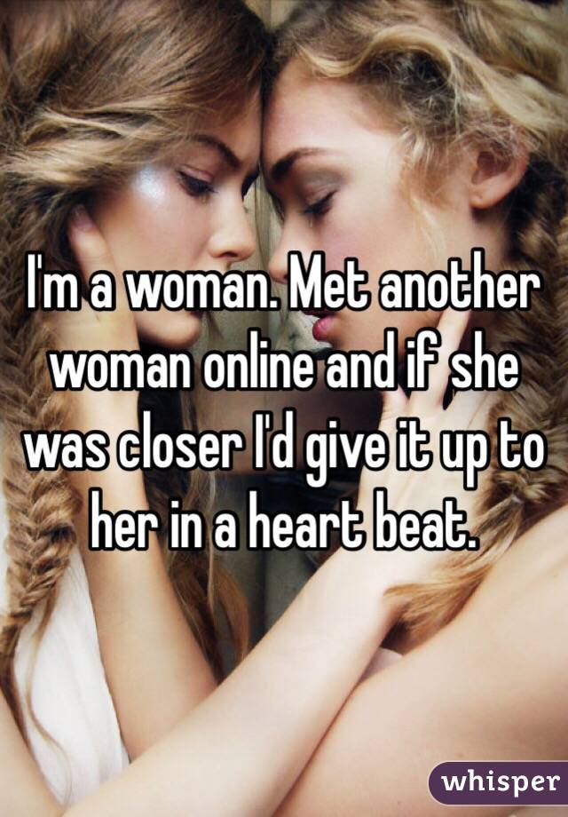 I'm a woman. Met another woman online and if she was closer I'd give it up to her in a heart beat. 