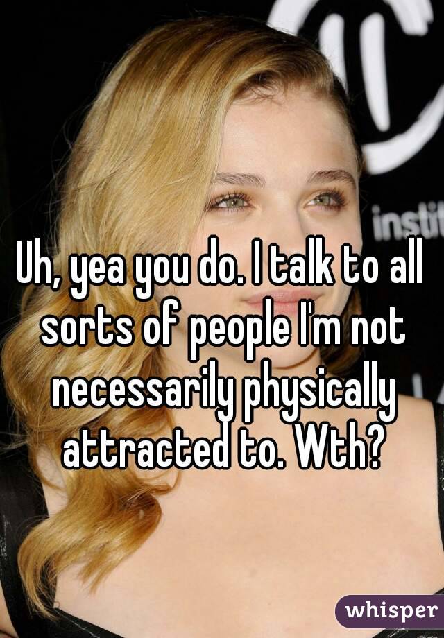 Uh, yea you do. I talk to all sorts of people I'm not necessarily physically attracted to. Wth?