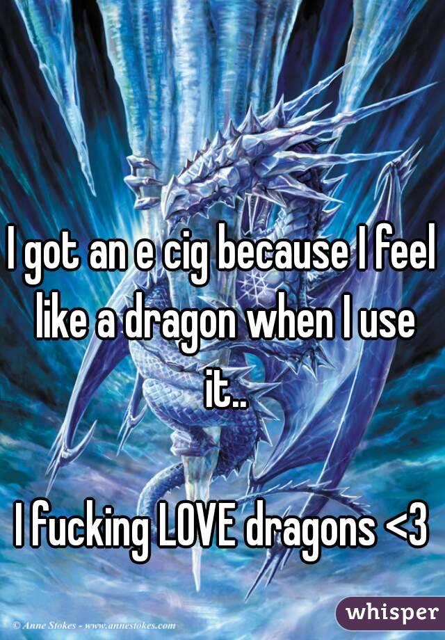 I got an e cig because I feel like a dragon when I use it..

I fucking LOVE dragons <3