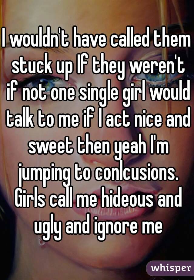 I wouldn't have called them stuck up If they weren't if not one single girl would talk to me if I act nice and sweet then yeah I'm jumping to conlcusions. Girls call me hideous and ugly and ignore me