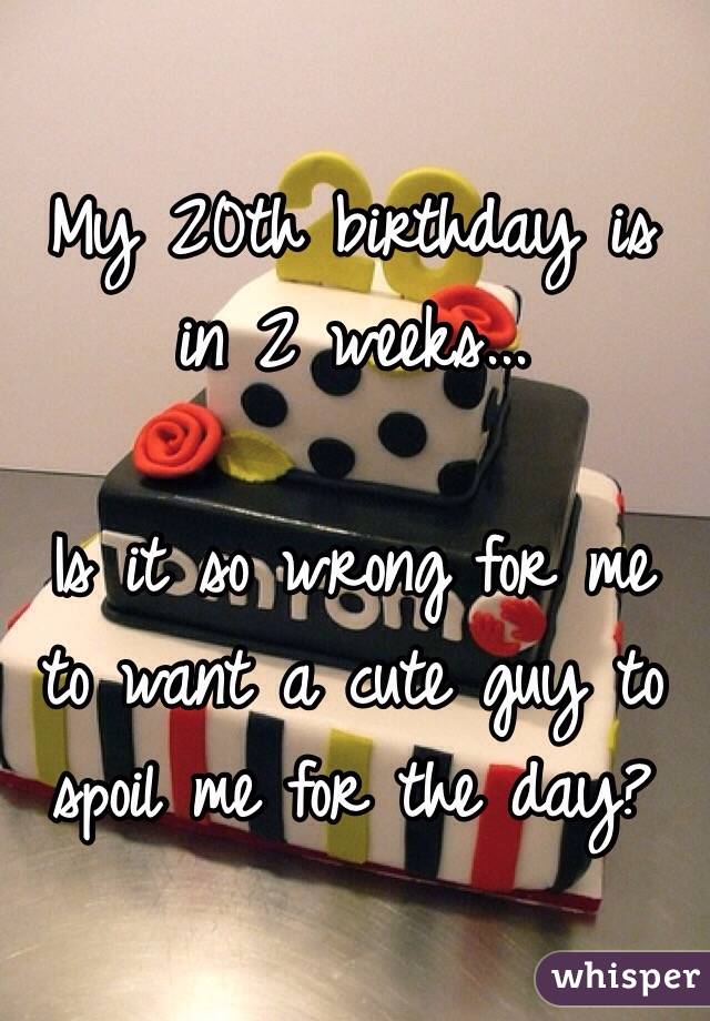 My 20th birthday is in 2 weeks... 

Is it so wrong for me to want a cute guy to spoil me for the day?