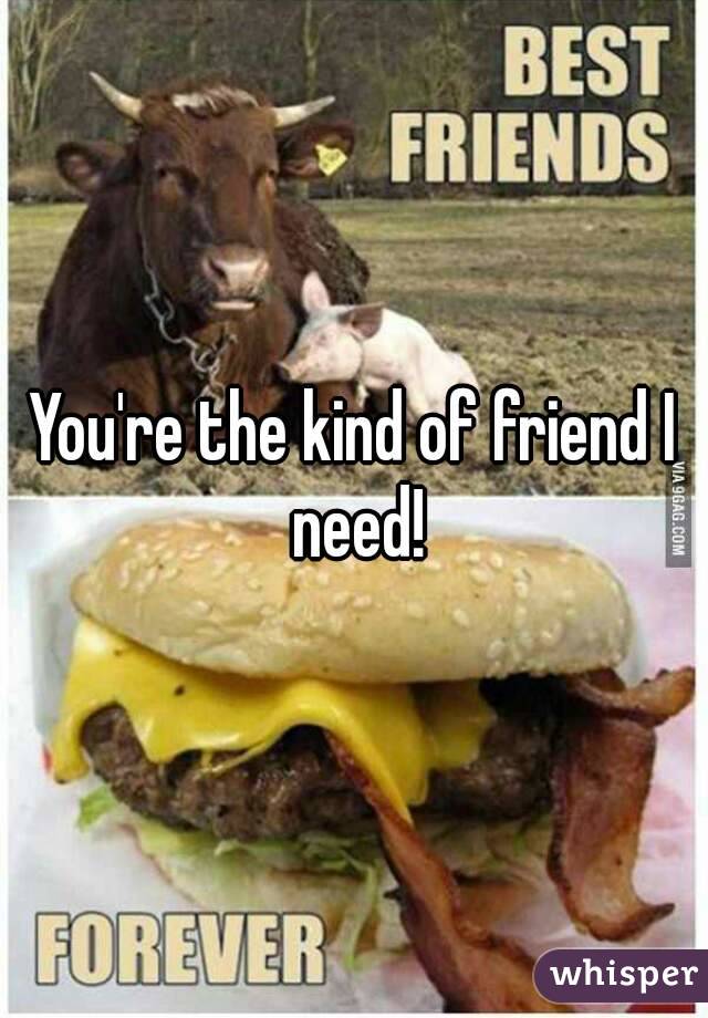 You're the kind of friend I need!