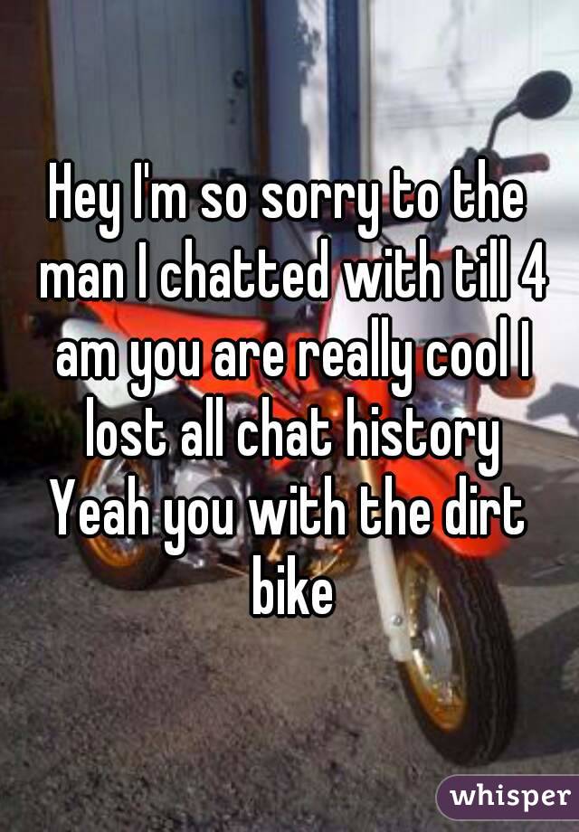 Hey I'm so sorry to the man I chatted with till 4 am you are really cool I lost all chat history
Yeah you with the dirt bike