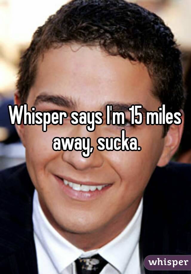 Whisper says I'm 15 miles away, sucka.