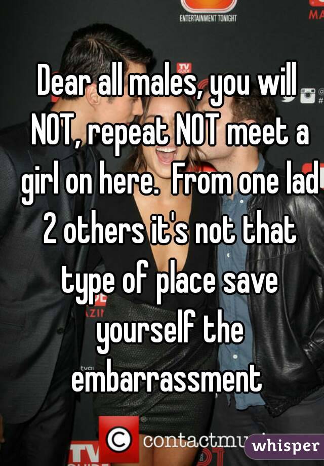 Dear all males, you will NOT, repeat NOT meet a girl on here.  From one lad 2 others it's not that type of place save yourself the embarrassment 