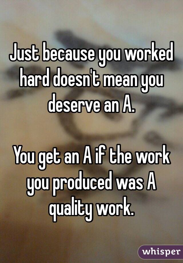 Just because you worked hard doesn't mean you deserve an A.

You get an A if the work you produced was A quality work.