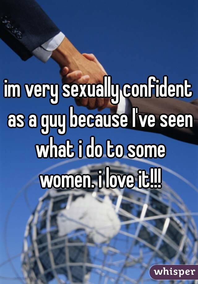 im very sexually confident as a guy because I've seen what i do to some women. i love it!!!