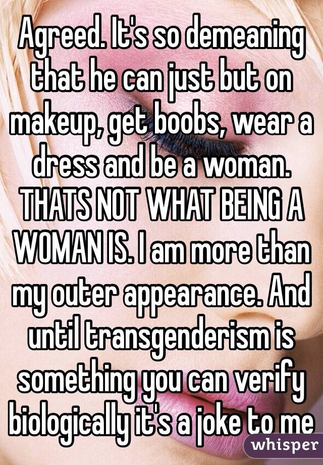 Agreed. It's so demeaning that he can just but on makeup, get boobs, wear a dress and be a woman. THATS NOT WHAT BEING A WOMAN IS. I am more than my outer appearance. And until transgenderism is something you can verify biologically it's a joke to me 
