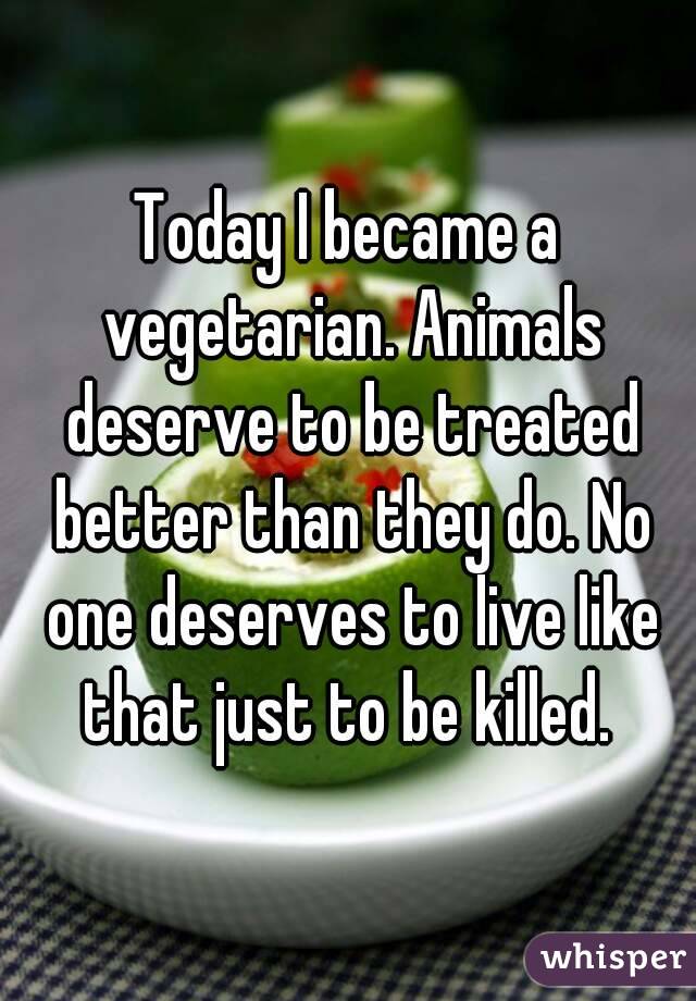 Today I became a vegetarian. Animals deserve to be treated better than they do. No one deserves to live like that just to be killed. 