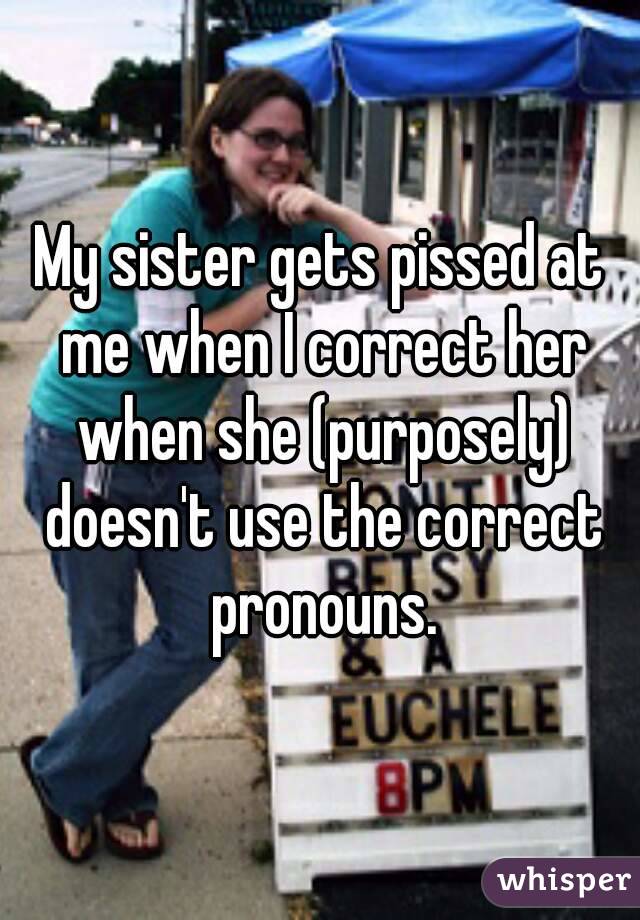 My sister gets pissed at me when I correct her when she (purposely) doesn't use the correct pronouns.
