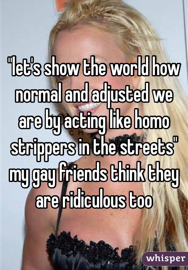 "let's show the world how normal and adjusted we are by acting like homo strippers in the streets"
my gay friends think they are ridiculous too
