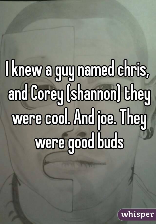 I knew a guy named chris, and Corey (shannon) they were cool. And joe. They were good buds