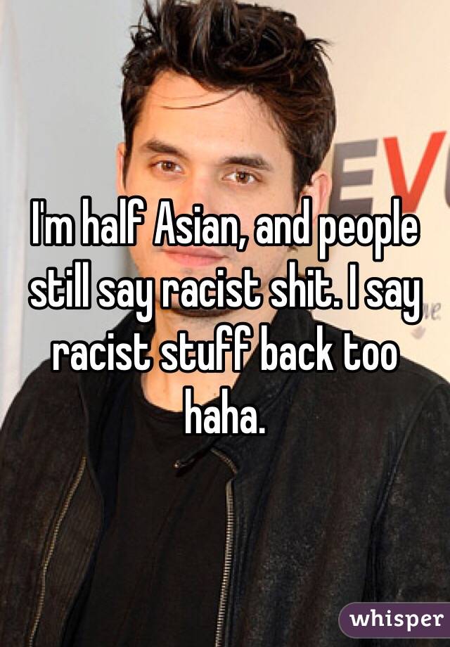 I'm half Asian, and people still say racist shit. I say racist stuff back too haha.