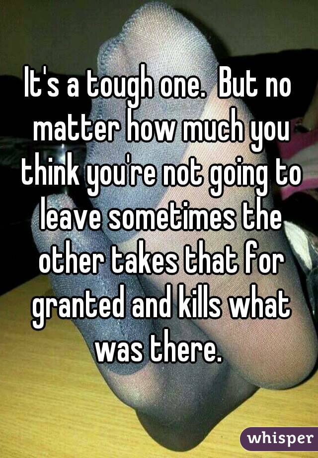 It's a tough one.  But no matter how much you think you're not going to leave sometimes the other takes that for granted and kills what was there. 