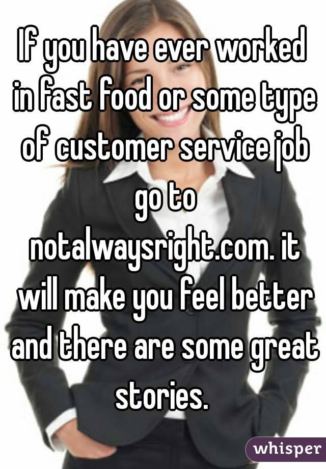 If you have ever worked in fast food or some type of customer service job go to notalwaysright.com. it will make you feel better and there are some great stories. 
