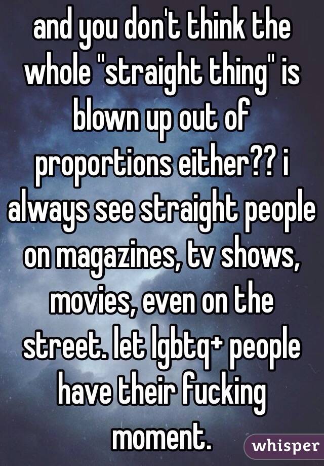 and you don't think the whole "straight thing" is blown up out of proportions either?? i always see straight people on magazines, tv shows, movies, even on the street. let lgbtq+ people have their fucking moment.