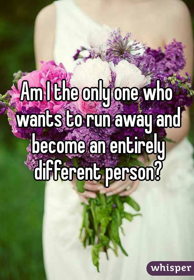 Am I the only one who wants to run away and become an entirely different person?