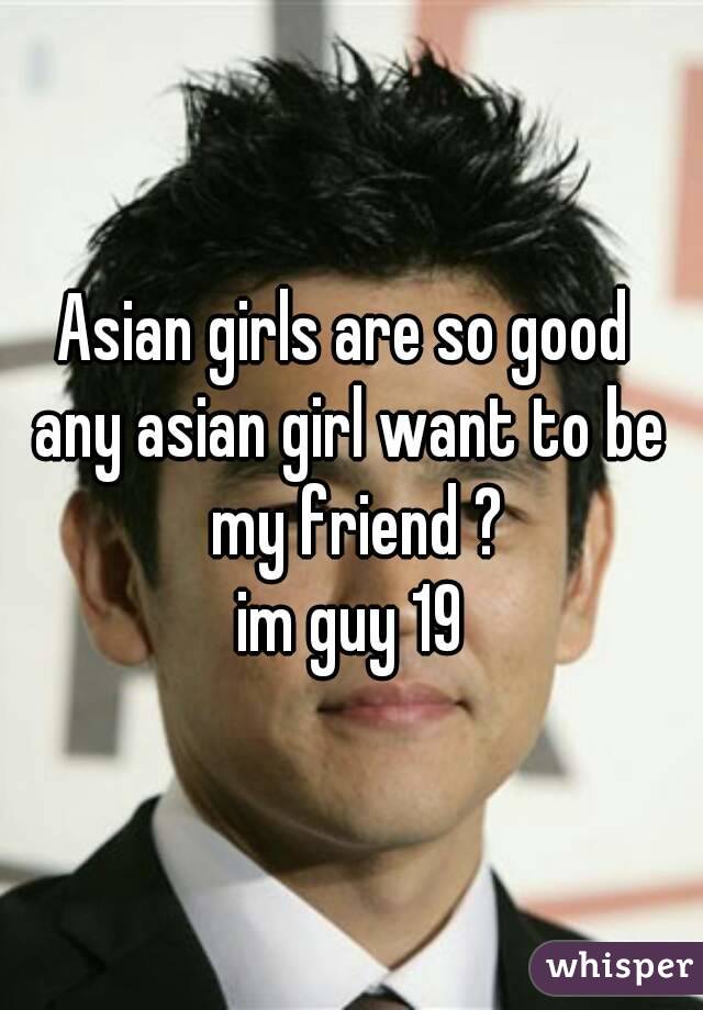 Asian girls are so good 
any asian girl want to be my friend ?
im guy 19
