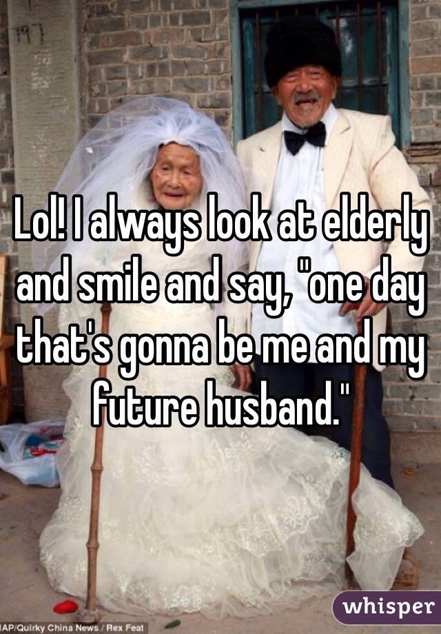 Lol! I always look at elderly  and smile and say, "one day that's gonna be me and my future husband." 