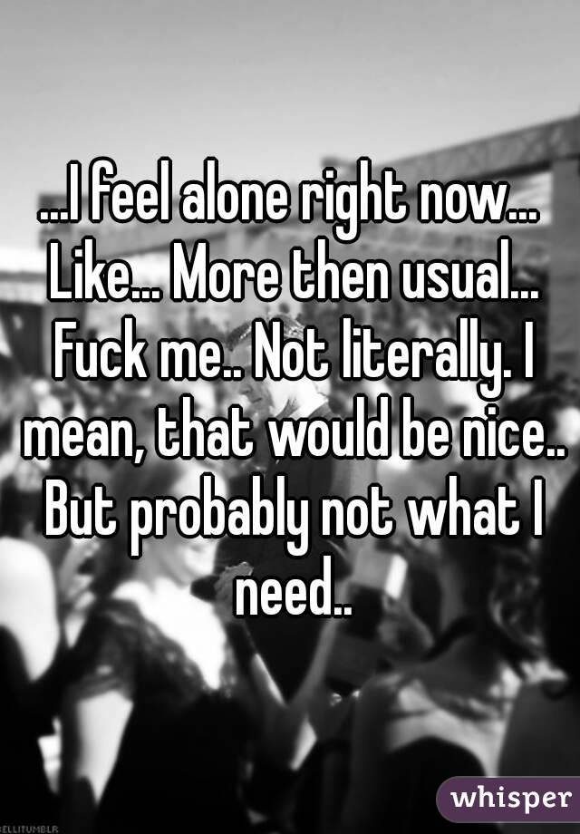 ...I feel alone right now... Like... More then usual... Fuck me.. Not literally. I mean, that would be nice.. But probably not what I need..