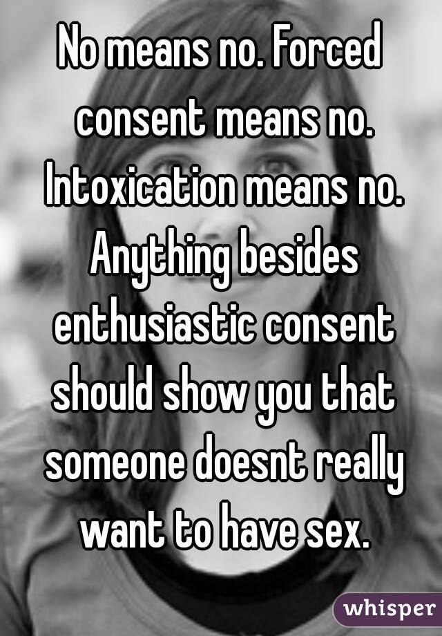 No means no. Forced consent means no. Intoxication means no. Anything besides enthusiastic consent should show you that someone doesnt really want to have sex.