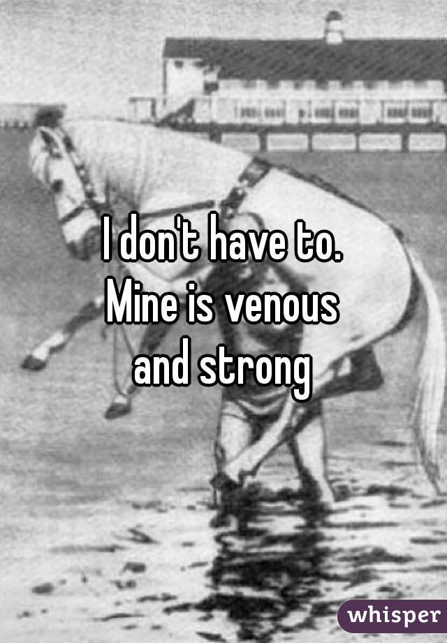 I don't have to.
Mine is venous
and strong