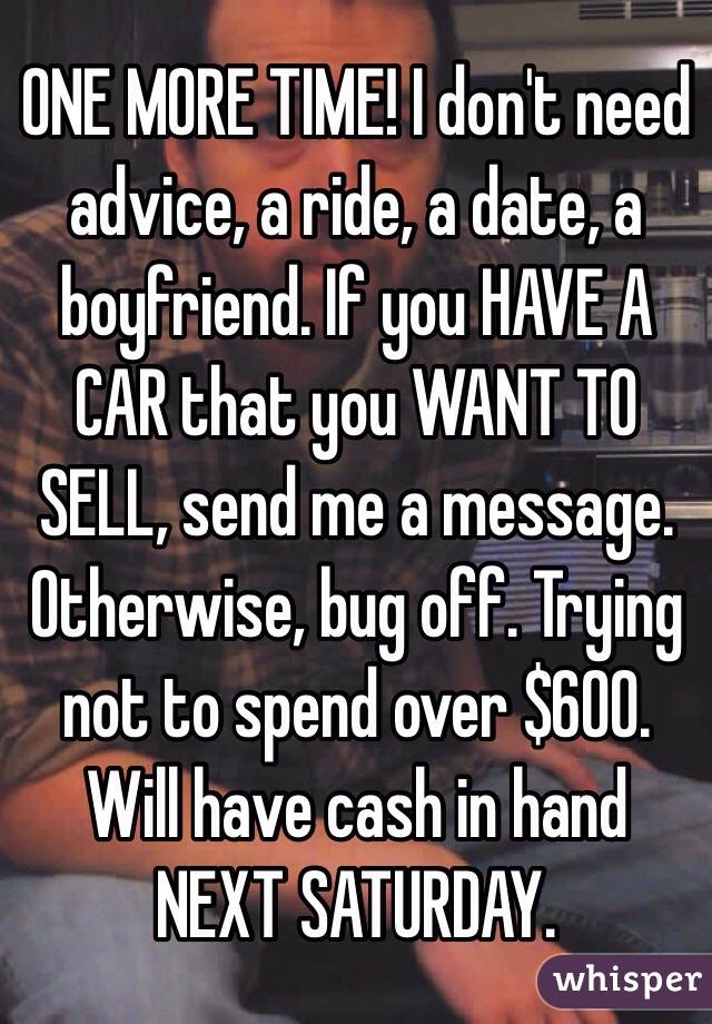 ONE MORE TIME! I don't need advice, a ride, a date, a boyfriend. If you HAVE A CAR that you WANT TO SELL, send me a message. Otherwise, bug off. Trying not to spend over $600. Will have cash in hand NEXT SATURDAY.