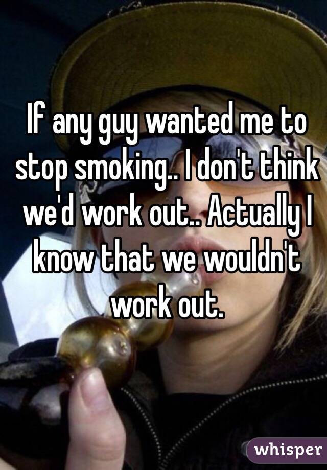 If any guy wanted me to stop smoking.. I don't think we'd work out.. Actually I know that we wouldn't work out. 