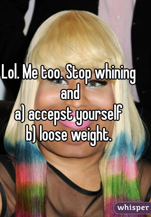 Lol. Me too. Stop whining and
a) accepst yourself
b) loose weight.