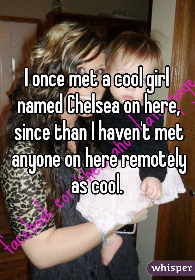 I once met a cool girl named Chelsea on here, since than I haven't met anyone on here remotely as cool. 