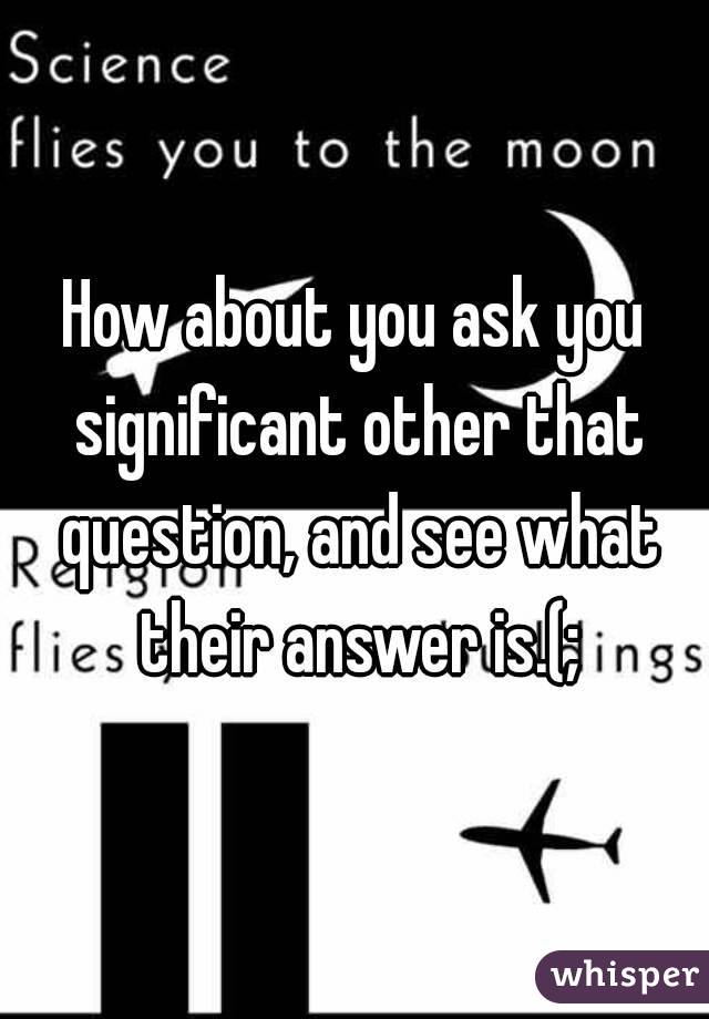 How about you ask you significant other that question, and see what their answer is.(;
