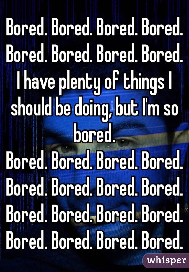 Bored. Bored. Bored. Bored. Bored. Bored. Bored. Bored. I have plenty of things I should be doing, but I'm so bored.
Bored. Bored. Bored. Bored. Bored. Bored. Bored. Bored. Bored. Bored. Bored. Bored. Bored. Bored. Bored. Bored.