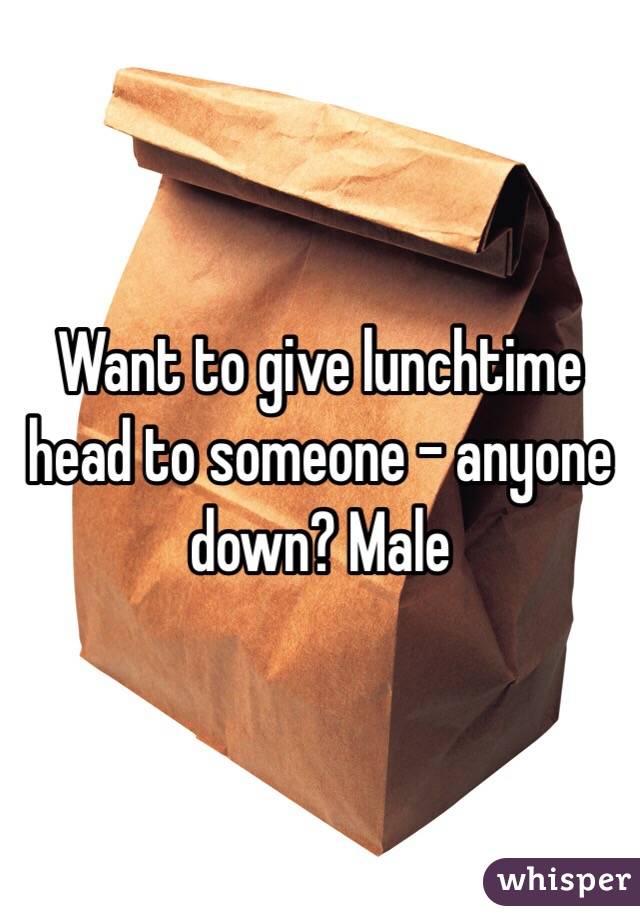 Want to give lunchtime head to someone - anyone down? Male