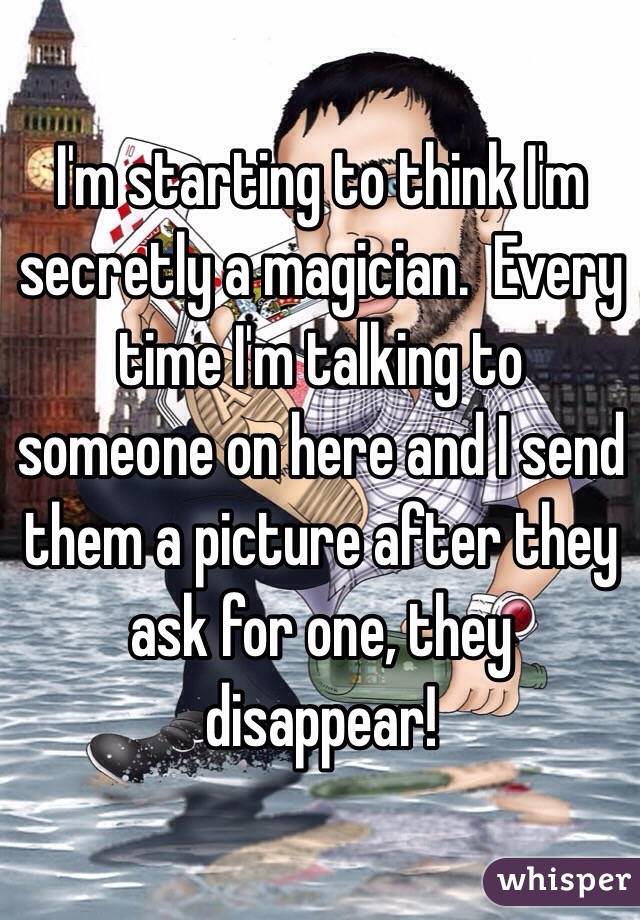 I'm starting to think I'm secretly a magician.  Every time I'm talking to someone on here and I send them a picture after they ask for one, they disappear! 