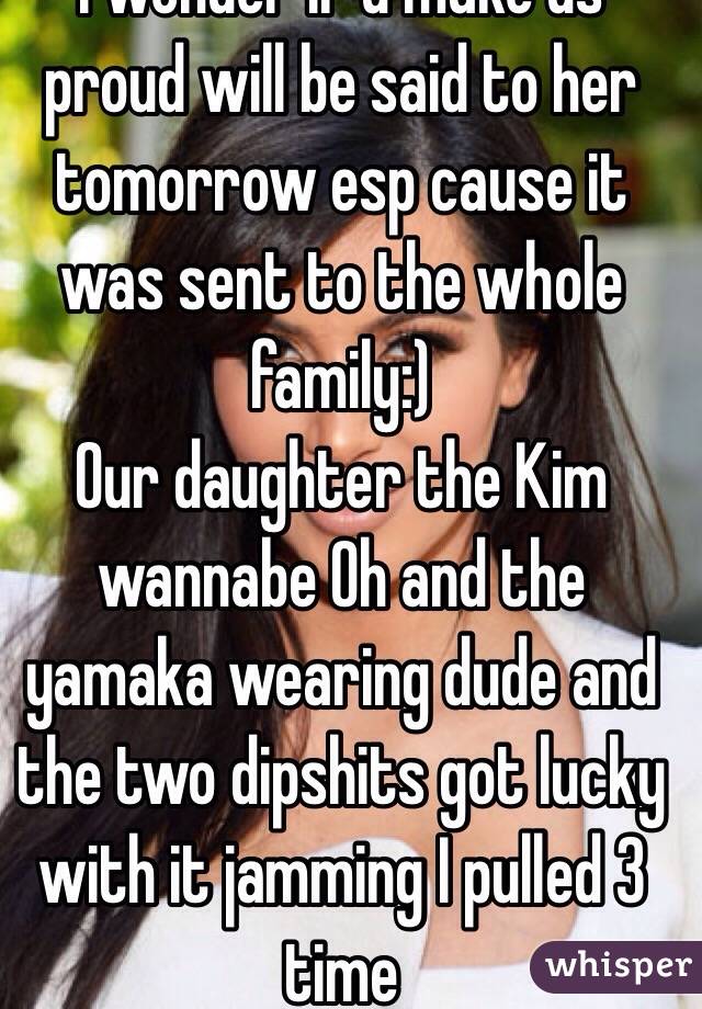 I wonder if u make us proud will be said to her tomorrow esp cause it was sent to the whole family:) 
Our daughter the Kim wannabe Oh and the yamaka wearing dude and the two dipshits got lucky with it jamming I pulled 3 time 