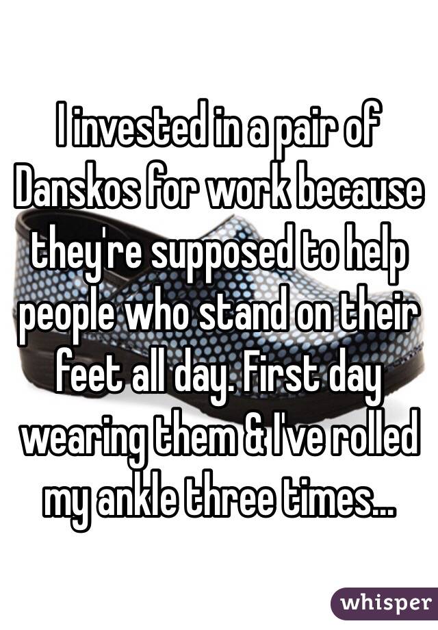 I invested in a pair of Danskos for work because they're supposed to help people who stand on their feet all day. First day wearing them & I've rolled my ankle three times... 