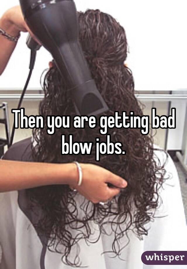 Then you are getting bad blow jobs. 