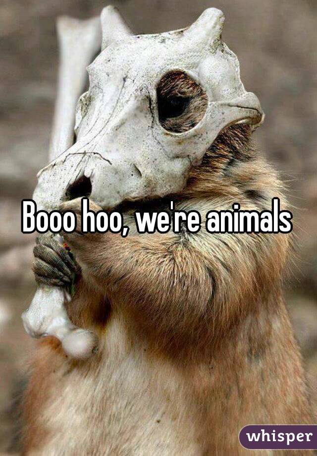 Booo hoo, we're animals