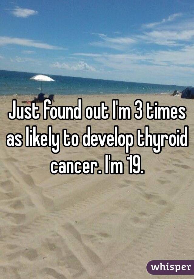 Just found out I'm 3 times as likely to develop thyroid cancer. I'm 19.
