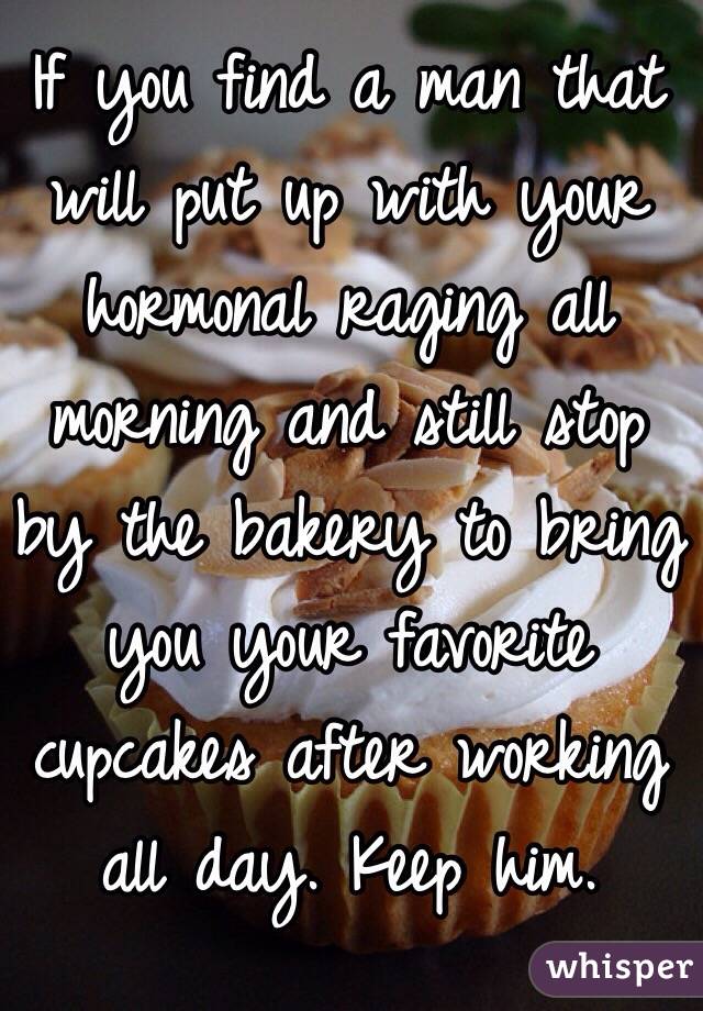 If you find a man that will put up with your hormonal raging all morning and still stop by the bakery to bring you your favorite cupcakes after working all day. Keep him. 
