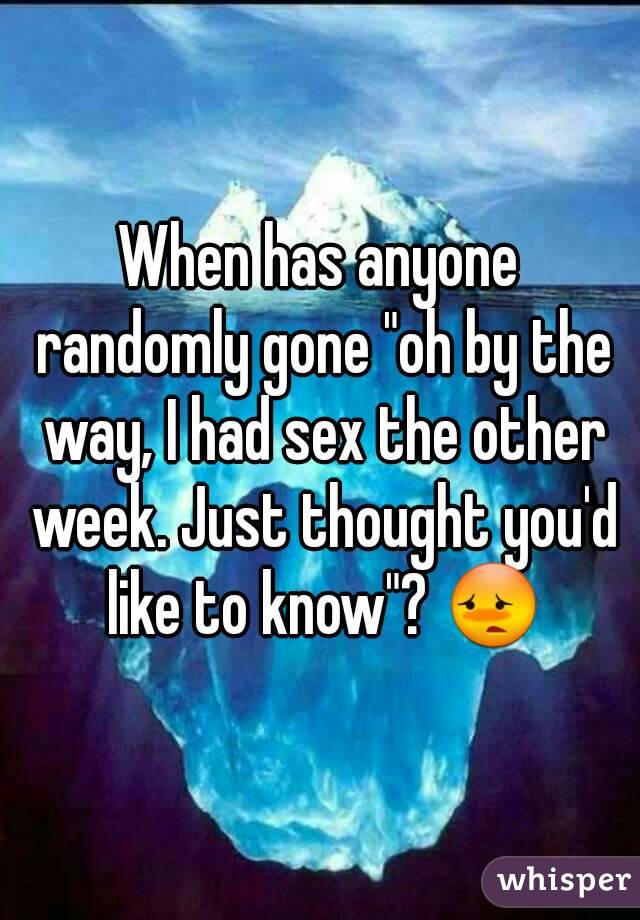 When has anyone randomly gone "oh by the way, I had sex the other week. Just thought you'd like to know"? 😳