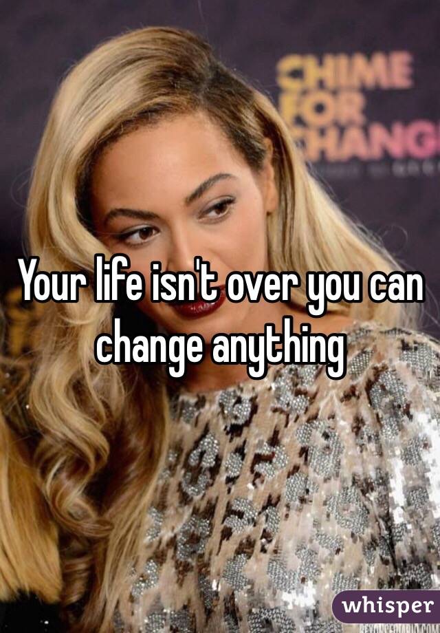 Your life isn't over you can change anything 